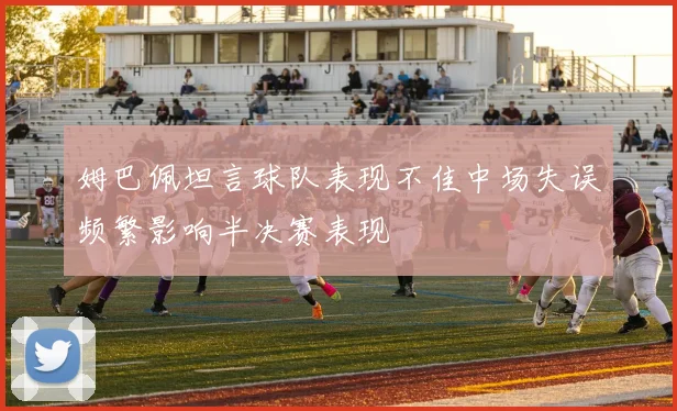 姆巴佩坦言球队表现不佳中场失误频繁影响半决赛表现