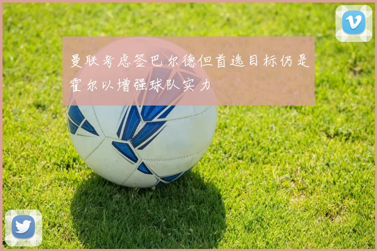 曼联考虑签巴尔德但首选目标仍是霍尔以增强球队实力