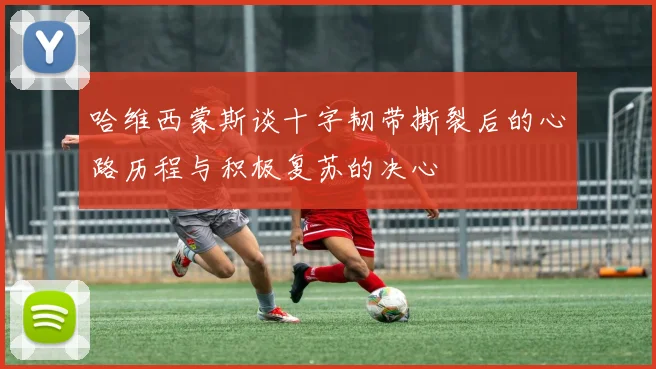 哈维西蒙斯谈十字韧带撕裂后的心路历程与积极复苏的决心